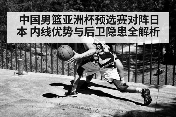 中国男篮亚洲杯预选赛对阵日本 内线优势与后卫隐患全解析